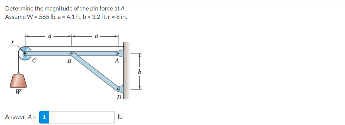 Determine the magnitude of the pin force at A.
Assume W = 565 lb, a = 4.1 ft, b = 3.2 ft, r = 8 in.
B
W
Answer: A = i
Ib
