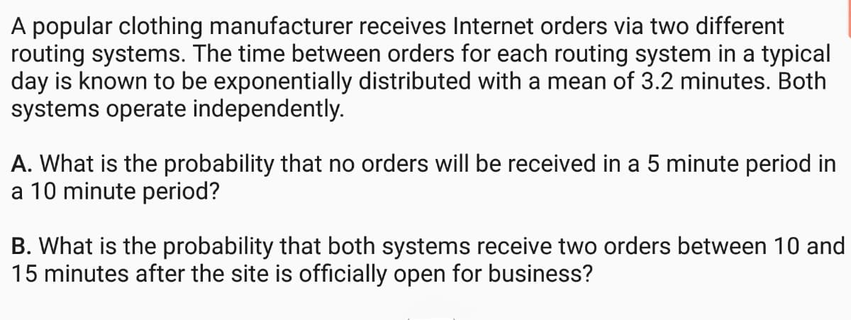 A popular clothing manufacturer receives Internet orders via two different
routing systems. The time between orders for each routing system in a typical
day is known to be exponentially distributed with a mean of 3.2 minutes. Both
systems operate independently.
A. What is the probability that no orders will be received in a 5 minute period in
a 10 minute period?
B. What is the probability that both systems receive two orders between 10 and
15 minutes after the site is officially open for business?
