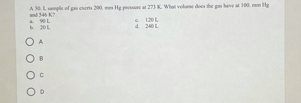 A 30. L sample of gas exerts 200. mm Hg pressure at 273 K. What volume does the gas have at 100. mm Hg
and 546 K?
90 L
120 L
d. 240 L
a.
c.
b. 20 L
O A
В
