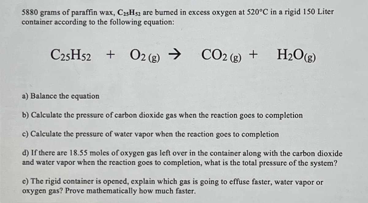 5880 grams of paraffin wax, C25H52 are burned in excess oxygen at 520°C in a rigid 150 Liter
container according to the following equation:
C25H52 + O2 (g) →
>
CO2 (8) +
H2O(g)
a) Balance the equation
b) Calculate the pressure of carbon dioxide gas when the reaction goes to completion
c) Calculate the pressure of water vapor when the reaction goes to completion
d) If there are 18.55 moles of oxygen gas left over in the container along with the carbon dioxide
and water vapor when the reaction gocs to completion, what is the total pressure of the system?
e) The rigid container is opened, explain which gas is going to effuse faster, water vapor or
oxygen gas? Prove mathematically how much faster.
