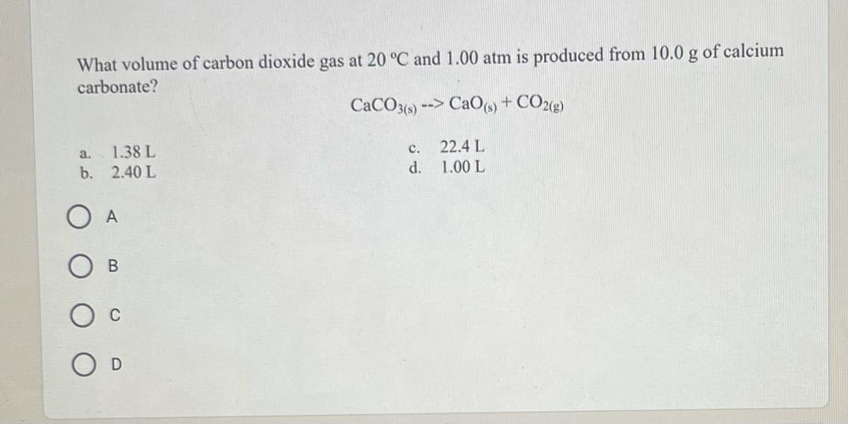 What volume of carbon dioxide gas at 20 °C and 1.00 atm is produced from 10.0 g of calcium
carbonate?
CACO3()
--> CaO(s) + CO2g)
22.4 L
1.00 L
a.
1.38 L
c.
b. 2.40 L
d.
O A
В
