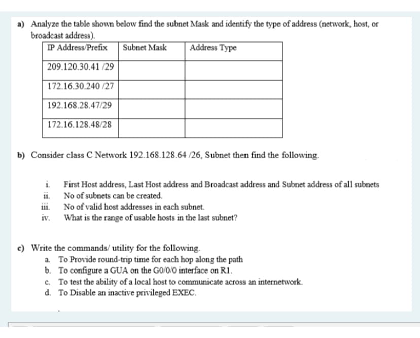 a) Analyze the table shown below find the subnet Mask and identify the type of address (network, host, or
broadcast address).
IP Address/Prefix
Subnet Mask
Address Type
209.120.30.41 /29
172.16.30.240 /27
192.168.28.47/29
172.16.128.48/28
b) Consider class C Network 192.168.128.64 /26, Subnet then find the following.
i. First Host address, Last Host address and Broadcast address and Subnet address of all subnets
ii. No of subnets can be created.
ii. No of valid host addresses in each subnet.
iv. What is the range of usable hosts in the last subnet?
c) Write the commands/ utility for the following.
a. To Provide round-trip time for each hop along the path
b. To configure a GUA on the GO/0/0 interface on R1.
c. To test the ability of a local host to communicate across an internetwork.
d. To Disable an inactive privileged EXEC.
