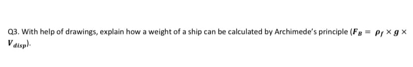 Q3. With help of drawings, explain how a weight of a ship can be calculated by Archimede's principle (FB = Pf x g x
V aisp).
