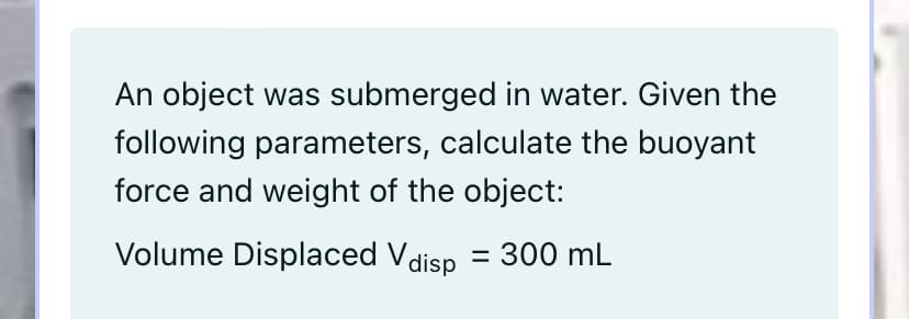 An object was submerged in water. Given the
following parameters, calculate the buoyant
force and weight of the object:
Volume Displaced Vdisp = 300 mL
