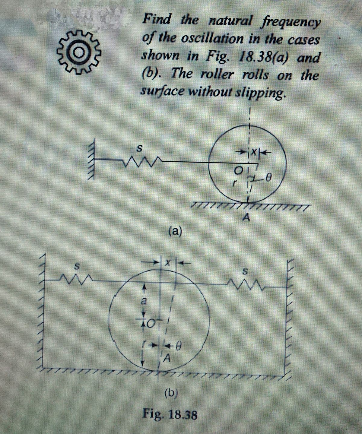 Find the natural frequency
of the oscillation in the cases
shown in Fig. 18.38(a) and
(b). The roller rolls on the
surface without slipping.
77/7
A
(a)
lo-
'A
(b)
Fig. 18.38
