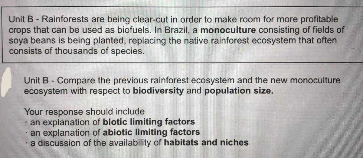 Unit B - Rainforests are being clear-cut in order to make room for more profitable
crops that can be used as biofuels. In Brazil, a monoculture consisting of fields of
soya beans is being planted, replacing the native rainforest ecosystem that often
consists of thousands of species.
Unit B - Compare the previous rainforest ecosystem and the new monoculture
ecosystem with respect to biodiversity and population size.
Your response should include
· an explanation of biotic limiting factors
an explanation of abiotic limiting factors
a discussion of the availability of habitats and niches
