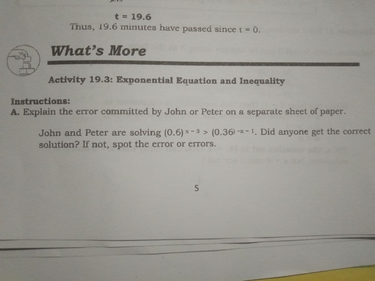 t = 19.6
Thus, 19.6 minutes have passed since t 0.
What's More
Activity 19.3: Exponential Equation and Inequality
Instructions:
A. Explain the error comnmitted by John or Peter on a separate sheet of paper.
John and Peter are solving (0.6) * - 3 > (0.36)-*-1. Did anyone get the correct
solution? If not, spot the error or errors.
5n
