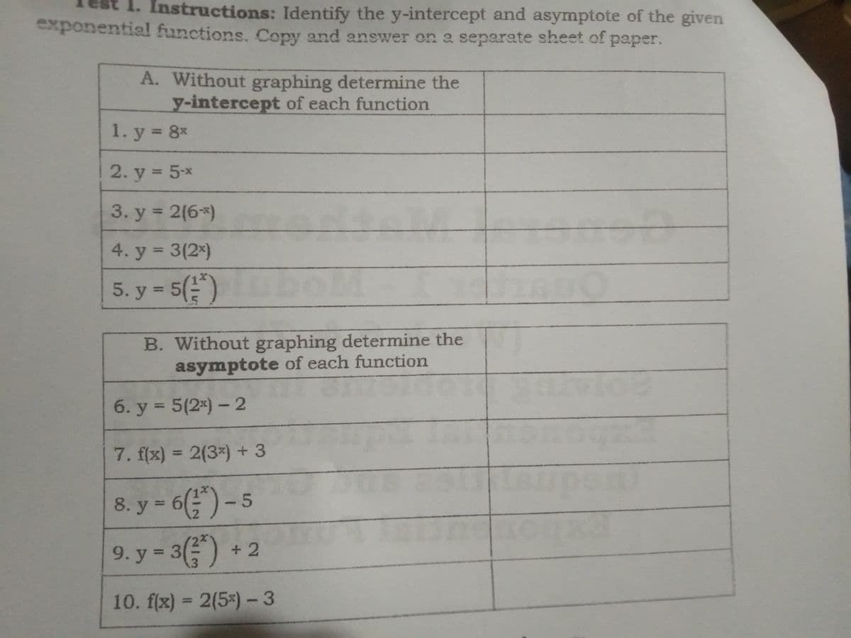 1. Instructions: Identify the y-intercept and asymptote of the given
exponential functions. Copy and answer on a separate sheet of paper.
A. Without graphing determine the
y-intercept of each function
1. y = 8x
%3D
2. y = 5-x
%3D
3. y = 2(6*)
%3D
4. y 3(2x)
%3D
5. y = 5()
%3D
B. Without graphing determine the
asymptote of each function
6. y = 5(2*) – 2
%3D
7. f(x) = 2(3x) + 3
%3D
8. y = 6(") - 5
8. у 3
9. y = 3() + 2
%3D
10. f(x) = 2(5*)-3
%3D
