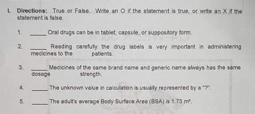 I. Directions: True or False. Write an O if the statement is true, or write an X if the
statement is false.
1.
Oral drugs can be in tablet, capsule, or suppository form.
2.
medicines to the
Reading carefully the drug labels is very important in administering
patients.
3.
Medicines of the same brand name and generic name aways has the same
dosage
strength.
4.
The unknown value in calculation is usually represented by a "?".
5.
The adult's average Body Surface Area (BSA) is 1.73 m.
