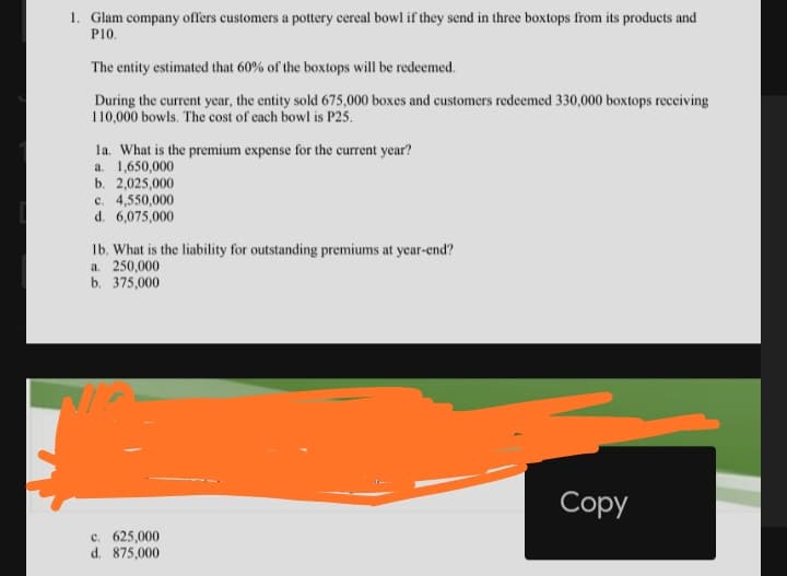 1. Glam company offers customers a pottery cereal bowl if they send in three boxtops from its products and
P10.
The entity estimated that 60% of the boxtops will be redeemed.
During the current year, the entity sold 675,000 boxes and customers redeemed 330,000 boxtops receiving
110,000 bowls. The cost of each bowl is P25.
la. What is the premium expense for the current year?
a. 1,650,000
b. 2,025,000
c. 4,550,000
d. 6,075,000
Ib. What is the liability for outstanding premiums at year-end?
a. 250,000
b. 375,000
Сopy
c. 625,000
d. 875,000
