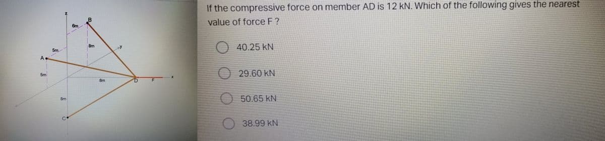 If the compressive force on member AD is 12 kN. Which of the following gives the nearest
value of force F ?
6m
O 40.25 kN
8m
5m
A
O 29.60 KN
5m
8m
50.65 kN
8m
38.99 kN
