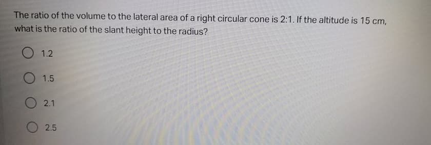 The ratio of the volume to the lateral area of a right circular cone is 2:1. If the altitude is 15 cm,
what is the ratio of the slant height to the radius?
O 1.2
1.5
O 2.1
O 2.5
