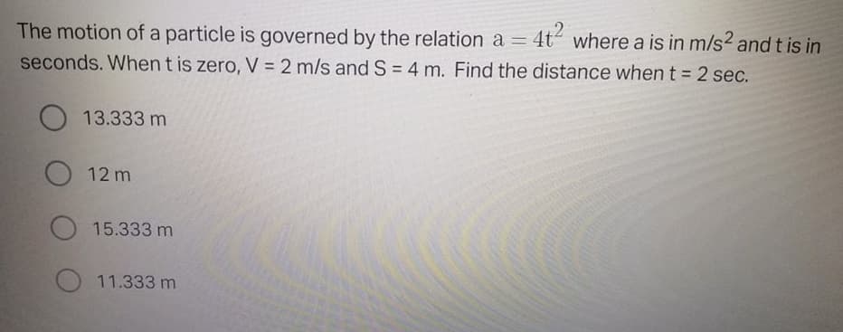 The motion of a particle is governed by the relation a =
4t where a is in m/s2 and t is in
seconds. When t is zero, V = 2 m/s and S = 4 m. Find the distance when t = 2 sec.
%3D
13.333 m
O 12 m
O 15.333 m
11.333 m
