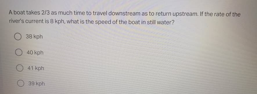 A boat takes 2/3 as much time to travel downstream as to return upstream. If the rate of the
river's current is 8 kph, what is the speed of the boat in still water?
38 kph
40 kph
41 kph
39 kph
