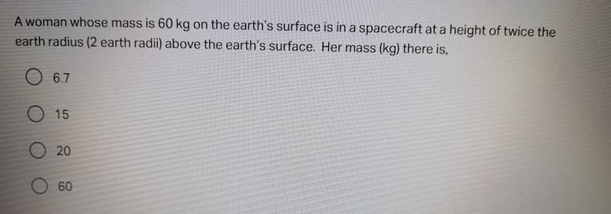 A woman whose mass is 60 kg on the earth's surface is in a spacecraft at a height of twice the
earth radius (2 earth radii) above the earth's surface. Her mass (kg) there is,
6.7
O 15
20
60
