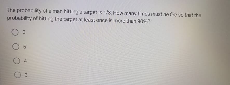 The probability of a man hitting a target is 1/3. How many times must he fire so that the
probability of hitting the target at least once is more than 90%?
4.
3.
