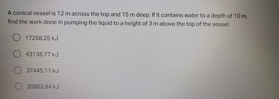 A conical vessel is 12 m across the top and 15 m deep. If it contains water to a depth of 10 m,
find the work done in pumping the liquid to a height of 3 m above the top of the vessel.
O 17258.25 kJ
43136.77 kJ
37445.11 kJ
20802.84 kJ
