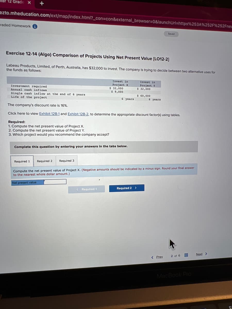12 Grade X +
ezto.mheducation.com/ext/map/index.html?_con=con&external_browser=0&launchUrl=https%253A%252F%252Fnew
raded Homework
Exercise 12-14 (Algo) Comparison of Projects Using Net Present Value [LO12-2]
Labeau Products, Limited, of Perth, Australia, has $32,000 to invest. The company is trying to decide between two alternative uses for
the funds as follows:
Investment required
Annual cash inflows
Required:
1. Compute the net present value of Project X.
2. Compute the net present value of Project Y.
3. Which project would you recommend the company accept?
Required 1
Invest in
Project X
Required 2 Required 3
$ 32,000
$9,000
Single cash inflow at the end of 6 years
Life of the project
The company's discount rate is 16%.
Click here to view Exhibit 12B-1 and Exhibit 12B-2, to determine the appropriate discount factor(s) using tables.
Complete this question by entering your answers in the tabs below.
< Required 1
6 years
Invest in
Project Y
$ 32,000
Required 2 >
$ 60,000
Saved
6 years
Compute the net present value of Project X. (Negative amounts should be indicated by a minus sign. Round your final answer
to the nearest whole dollar amount.)
Net present value
< Prev
2 of 6
MacBook Pro
Next >
F