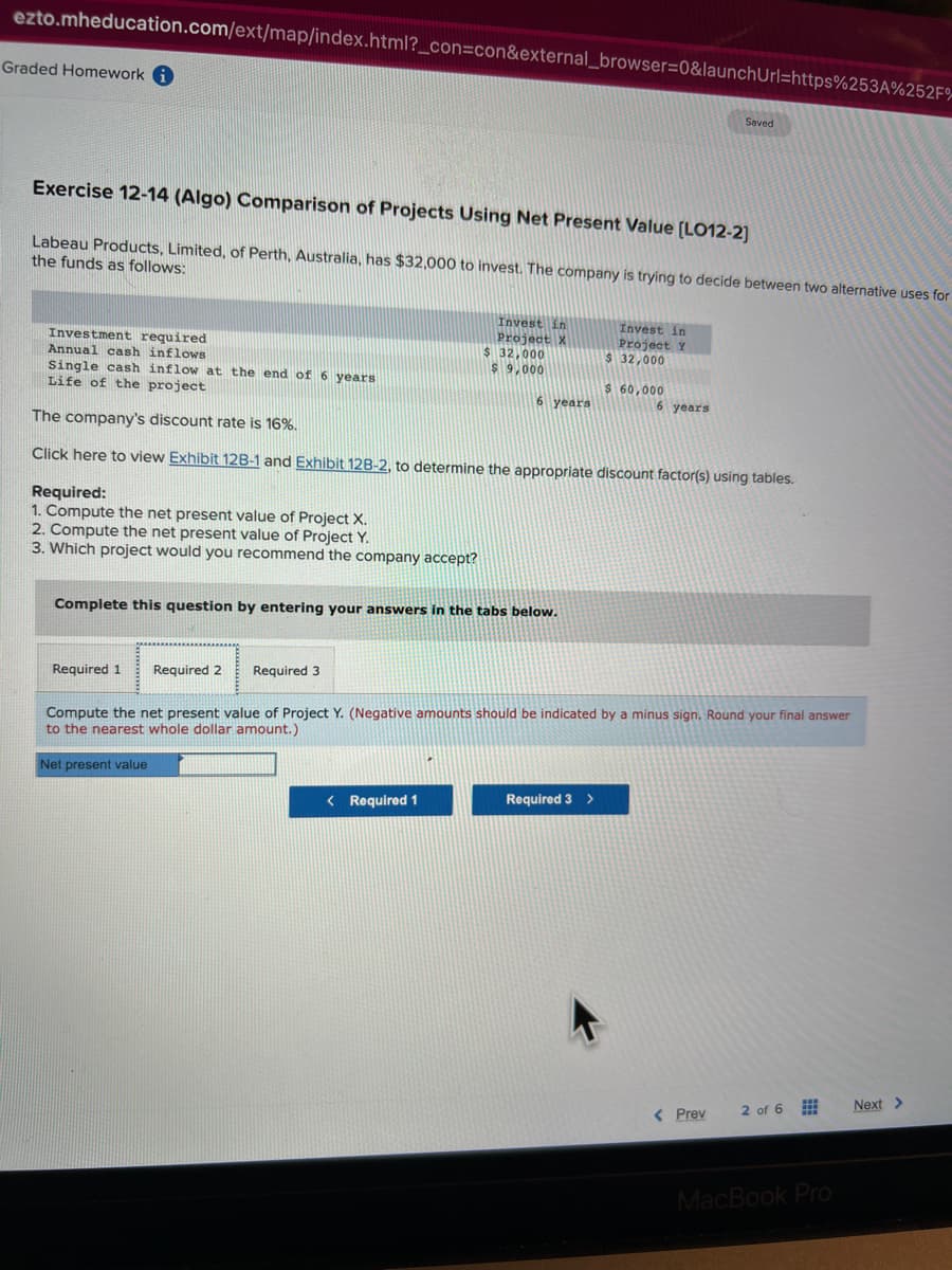 ezto.mheducation.com/ext/map/index.html?_con=con&external_browser=0&launchUrl=https%253A%252F%
Graded Homework i
Exercise 12-14 (Algo) Comparison of Projects Using Net Present Value [LO12-2]
Labeau Products, Limited, of Perth, Australia, has $32,000 to invest. The company is trying to decide between two alternative uses for
the funds as follows:
Investment required
Annual cash inflows
Required:
1. Compute the net present value of Project X.
2. Compute the net present value of Project Y.
3. Which project would you recommend the company accept?
Required 1 Required 2 Required 3
Invest in
Project X
Single cash inflow at the end of 6 years
Life of the project
The company's discount rate is 16%.
Click here to view Exhibit 128-1 and Exhibit 12B-2, to determine the appropriate discount factor(s) using tables.
$ 32,000
$9,000
Complete this question by entering your answers in the tabs below.
Net present value
< Required 1
6 years
Invest in
Project Y
$32,000
Required 3 >
$ 60,000
Compute the net present value of Project Y. (Negative amounts should be indicated by a minus sign. Round your final answer
to the nearest whole dollar amount.)
Saved
6 years
< Prev
2 of 6
MacBook Pro
Next >