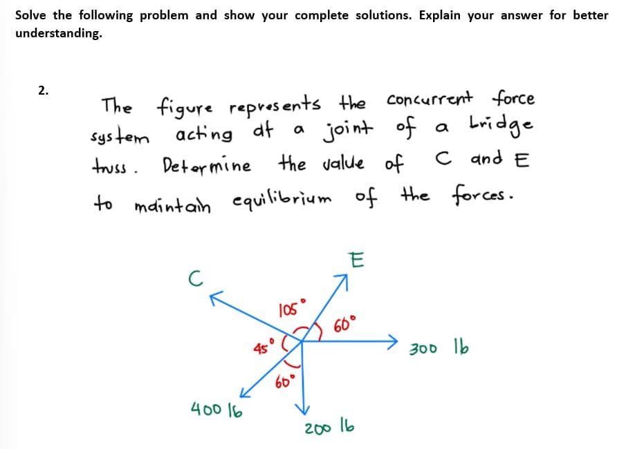 Solve the following problem and show your complete solutions. Explain your answer for better
understanding.
2.
The figure represents the concurrent force
system acting at a joint of a
truss. Determine the value of
bridge
C and E
to maintain equilibrium of the forces.
с
400 16
45
105
60°
E
60°
200 16
300 16