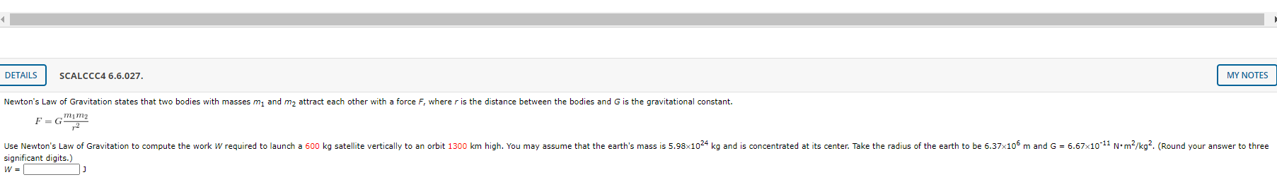 Newton's Law of Gravitation states that two bodies with masses m, and m, attract each other with a force F, where r is the distance between the bodies and G is the gravitational constant.
F = G
Use Newton's Law of Gravitation to compute the work W required to launch a 600 kg satellite vertically to an orbit 1300 km high. You may assume that the earth's mass is 5.98x1024 kg and is concentrated at its center. Take the radius of the earth to be 6.37x106 m and G = 6.67x1011 N•m²/kg?. (Round your answer to three
significant digits.)
W =
