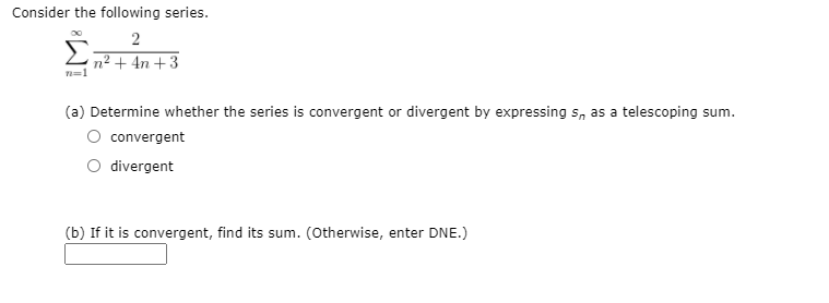 Consider the following series.
n² + 4n +3
n=1
(a) Determine whether the series is convergent or divergent by expressing s, as a telescoping sum.
convergent
divergent
(b) If it is convergent, find its sum. (Otherwise, enter DNE.)

