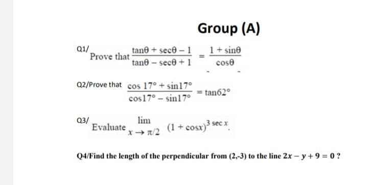 Group (A)
Q1/
tane + sece - 1
1+ sine
Prove that
tane - sece + 1
cose
Q2/Prove that cos 17° + sin17°
= tan62°
cos17° - sin17°
Q3/
Evaluate
lim
(1 + cosr)3 sec x
x+ /2
Q4/Find the length of the perpendicular from (2,-3) to the line 2x – y+ 9 = 0 ?
