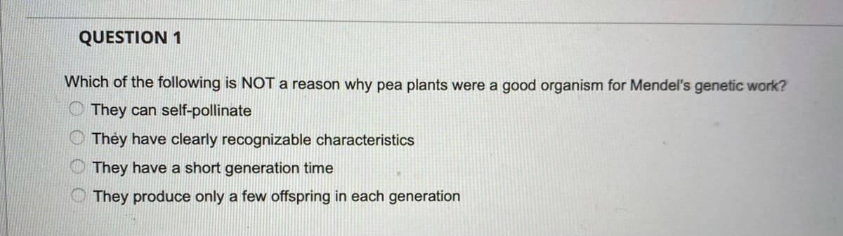 QUESTION 1
Which of the following is NOT a reason why pea plants were a good organism for Mendel's genetic work?
O They can self-pollinate
O Thèy have clearly recognizable characteristics
O They have a short generation time
O They produce only a few offspring in each generation
