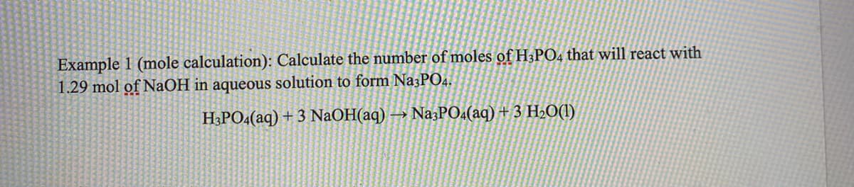 Example 1 (mole calculation): Calculate the number of moles of H3PO4 that will react with
1.29 mol of NAOH in aqueous solution to form Na3PO4.
H3PO4(aq) + 3 NaOH(aq) → Na3PO«(aq) + 3 H2O(1)
