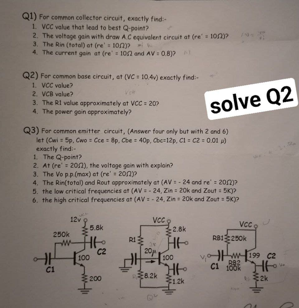 Q1) For common collector circuit, exactly find:-
1. VCC value that lead to best Q-point?
2. The voltage gain with draw A.C equivalent circuit at (re' = 102)?
3. The Rin (total) at (re' 102)?
4. The current gain at (re' = 102 and AV = 0.8)?
Q2) For common base circuit, at (VC 10.4v) exactly find:-
1. VCC value?
2. VCB value?
3. The R1 value approximately at VCC = 20?
4. The power gain approximately?
solve Q2
Q3) For common emitter circuit, (Answer four only but with 2 and 6)
let (Cwi = 5p, Cwo = Cce = 8p, Cbe = 40p, Cbc=12p, C1 C2 0.01 p)
exactly find:-
1. The Q-point?
2. At (re' = 20N), the voltage gain with explain?
3. The Vo p.p.(max) at (re' = 202)?
4. The Rin(total) and Rout approximately at (AV = - 24 and re' 202)?
5. the low critical frequencies at (AV = 24, Zin 20k and Zout 5K)?
6. the high critical frequencies at (AV = - 24, Zin = 20k and Zout = 5K)?
Vee e
12V5.8k
VCC
VC
2.8k
250k
R1
RB1 250k
C2
100
20M
100
v,o w 199 C2
RB2
C1
C1
100k
ミ200
8.2k
1.2k
R2k
