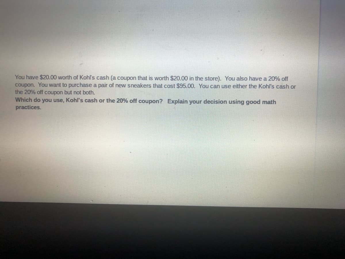 You have $20.00 worth of Kohl's cash (a coupon that is worth $20.00 in the store). You also have a 20% off
coupon. You want to purchase a pair of new sneakers that cost $95.00. You can use either the Kohl's cash or
the 20% off coupon but not both.
Which do you use, Kohl's cash or the 20% off coupon? Explain your decision using good math
practices.
