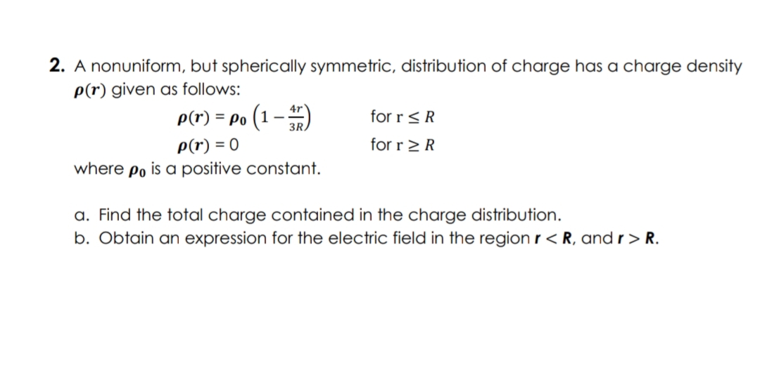 2. A nonuniform, but spherically symmetric, distribution of charge has a charge density
p(r) given as follows:
p(r) = Po (1 – )
for r<R
P(r) = 0
where po is a positive constant.
for r > R
a. Find the total charge contained in the charge distribution.
b. Obtain an expression for the electric field in the region r< R, and r > R.
