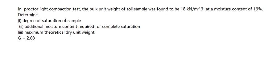 In proctor light compaction test, the bulk unit weight of soil sample was found to be 18 kN/m^3 at a moisture content of 13%.
Determine
(1) degree of saturation of sample
(ii) additional moisture content required for complete saturation
(ii) maximum theoretical dry unit weight
G = 2.68
