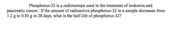 Phosphorus-32 is a radioisotope used in the treatment of leukemia and
pancreatic cancer. If the amount of radioactive phosphorus-32 in a sample decreases from
1.2 g to 0.30 g in 28 days, what is the half-life of phosphorus-32?
