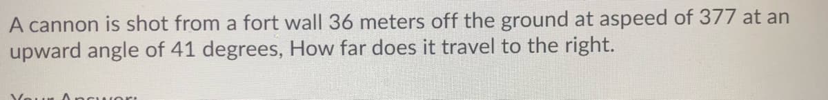 A cannon is shot from a fort wall 36 meters off the ground at aspeed of 377 at an
upward angle of 41 degrees, How far does it travel to the right.
