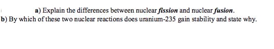 a) Explain the differences between nuclear fission and nuclear fusion.
b) By which of these two nuclear reactions does uranium-235 gain stability and state why.
