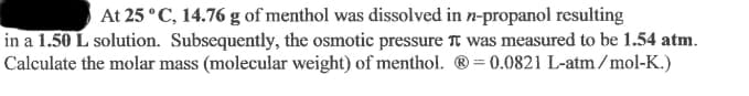 At 25 °C, 14.76 g of menthol was dissolved in n-propanol resulting
in a 1.50 L solution. Subsequently, the osmotic pressure TT was measured to be 1.54 atm.
Calculate the molar mass (molecular weight) of menthol. ® = 0.0821 L-atm/mol-K.)
