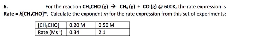 6.
For the reaction CH;CHO (g) → CHạ (g) + CO (g) @ 60OK, the rate expression is
Rate = k[CH;CHO]". Calculate the exponent m for the rate expression from this set of experiments:
[CH;CHO]
Rate (Ms) 0.34
0.20 M
0.50 M
2.1

