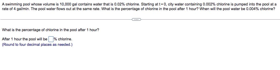 A swimming pool whose volume is 10,000 gal contains water that is 0.02% chlorine. Starting at t=0, city water containing 0.002% chlorine is pumped into the pool at a
rate of 4 gal/min. The pool water flows out at the same rate. What is the percentage of chlorine in the pool after 1 hour? When will the pool water be 0.004% chlorine?
C
What is the percentage of chlorine in the pool after 1 hour?
After 1 hour the pool will be % chlorine.
(Round to four decimal places as needed.)