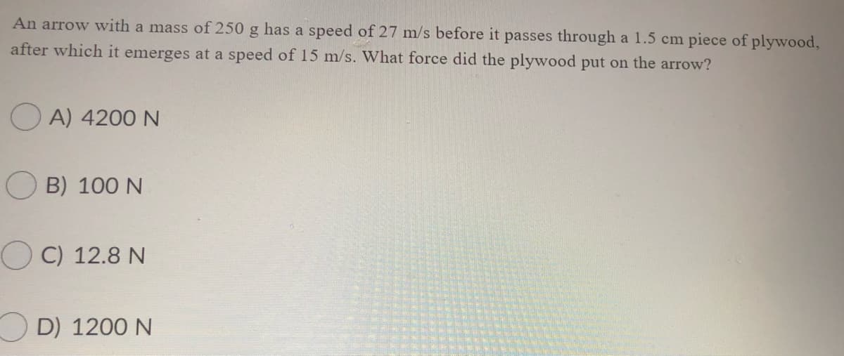 An arrow with a mass of 250 g has a speed of 27 m/s before it passes through a 1.5 cm piece of plywood,
after which it emerges at a speed of 15 m/s. What force did the plywood put on the arrow?
O A) 4200 N
B) 100 N
OC) 12.8 N
O D) 1200 N
