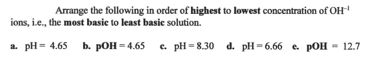 Arrange the following in order of highest to lowest concentration of OH
ions, i.e., the most basic to least basic solution.
а. рH%3 4.65
b. рОН 3 4.65
с. рH 3D8.30
d. pH%3D6.66 е. РОН 3D 12.7
