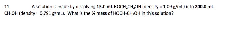 11.
A solution is made by dissolving 15.0 mL HOCH;CH,OH (density = 1.09 g/mL) into 200.0 ml
CH3OH (density = 0.791 g/mL). What is the % mass of HOCH;CH2OH in this solution?
