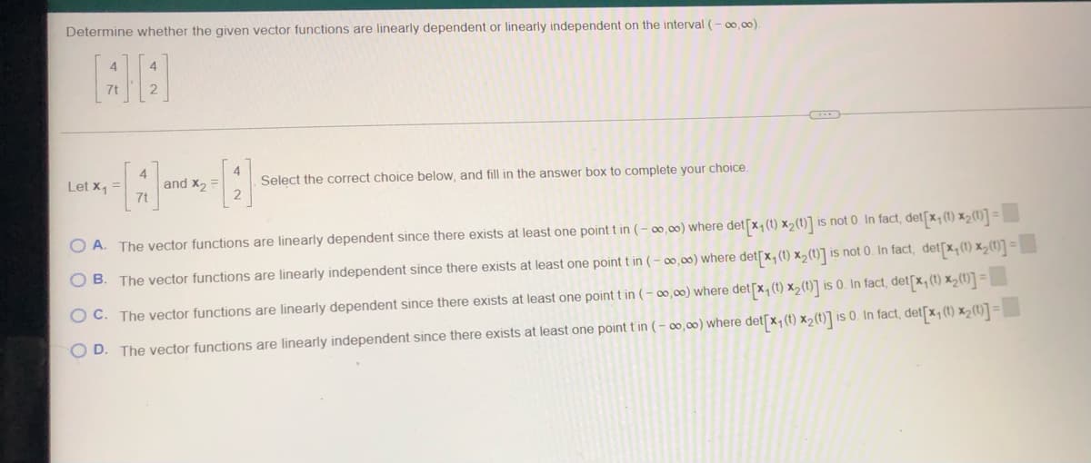 Determine whether the given vector functions are linearly dependent or linearly independent on the interval (-∞0,00).
Let x₁ =
and X₂
Select the correct choice below, and fill in the answer box to complete your choice.
OA. The vector functions are linearly dependent since there exists at least one point t in (-∞,∞) where det[x₁ (t) x₂(t)] is not 0. In fact, det[x₁ (1) *₂ (1)]=
OB. The vector functions are linearly independent since there exists at least one point t in (-∞0,00) where det[x, (t) x₂ (t)] is not 0. In fact, det[x, (t) x₂ (1)] =
OC. The vector functions are linearly dependent since there exists at least one point t in (-∞0,00) where det [x, (t) x₂ (1)] is 0. In fact, det[x₁ (t) x₂ (1)] =
OD. The vector functions are linearly independent since there exists at least one point tin (-∞,∞) where det[x₁ (t) x₂(t)] is 0. In fact, det[x, (t) x₂(t)] =