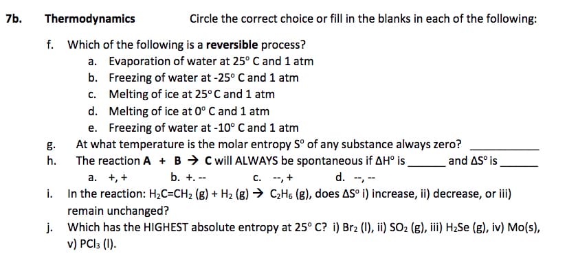 7b.
Thermodynamics
Circle the correct choice or fill in the blanks in each of the following:
f. Which of the following is a reversible process?
a. Evaporation of water at 25° C and 1 atm
b. Freezing of water at -25° C and 1 atm
c. Melting of ice at 25° C and 1 atm
d. Melting of ice at 0° C and 1 atm
e. Freezing of water at -10° C and 1 atm
At what temperature is the molar entropy S° of any substance always zero?
The reaction A + B → C will ALWAYS be spontaneous if AH° is
а. +, +
g.
h.
and AS° is
b. +. --
c. --, +
d. -, --
i. In the reaction: H2C=CH2 (g) + H2 (g) → C;H6 (g), does AS° i) increase, ii) decrease, or iii)
remain unchanged?
j. Which has the HIGHEST absolute entropy at 25° C? i) Br2 (1), ii) SO2 (g), iii) H2Se (g), iv) Mo(s),
v) PCI3 (1).
