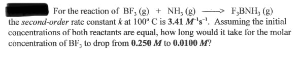 For the reaction of BF, (g) + NH, (g) → F,BNH, (g)
the second-order rate constant k at 100° C is 3.41 M's'. Assuming the initial
concentrations of both reactants are equal, how long would it take for the molar
concentration of BF, to drop from 0.250 M to 0.0100 M?

