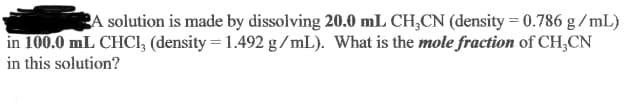 BA solution is made by dissolving 20.0 mL CH,CN (density = 0.786 g / mL)
in 100.0 mL CHCI, (density = 1.492 g /mL). What is the mole fraction of CH,CN
in this solution?
