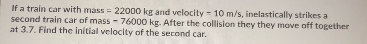 If a train car with mass =
second train car of mass =
22000 kg and velocity = 10 m/s, inelastically strikes a
76000 kg. After the collision they they move off together
at 3.7. Find the initial velocity of the second car.
