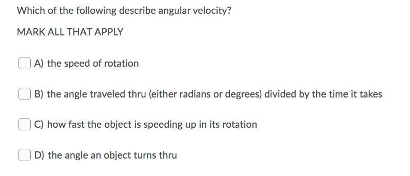 Which of the following describe angular velocity?
MARK ALL THAT APPLY
| A) the speed of rotation
B) the angle traveled thru (either radians or degrees) divided by the time it takes
C) how fast the object is speeding up in its rotation
D) the angle an object turns thru
