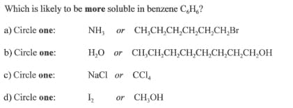 Which is likely to be more soluble in benzene C,H,?
a) Circle one:
NH, or CH,CH,CH,CH,CH,CH,Br
b) Circle one:
H,0 or CH,CH,CH,CH,CH,CH,CH,CH,OH
c) Circle one:
NaCl or CCI,
d) Circle one:
or CH,OH
