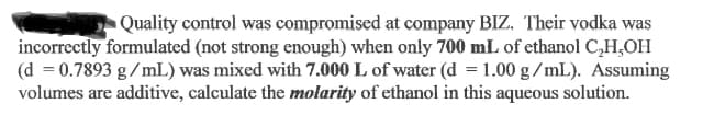 Quality control was compromised at company BIZ. Their vodka was
incorrectly formulated (not strong enough) when only 700 mL of ethanol C,H,OH
(d = 0.7893 g/mL) was mixed with 7.000 L of water (d =1.00 g /mL). Assuming
volumes are additive, calculate the molarity of ethanol in this aqueous solution.
